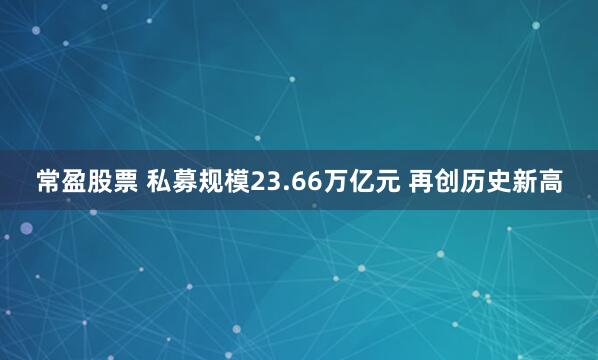 常盈股票 私募规模23.66万亿元 再创历史新高