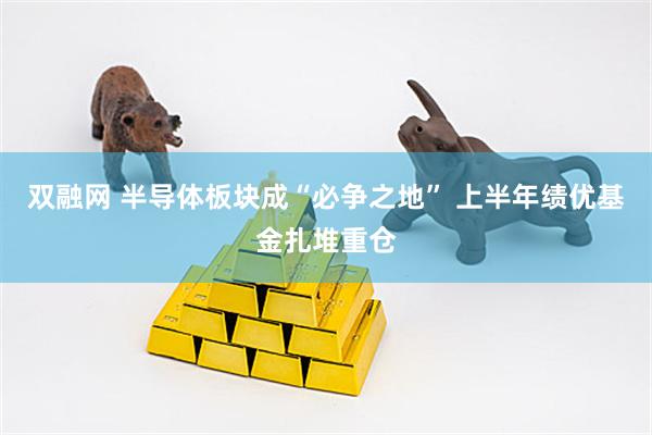 双融网 半导体板块成“必争之地” 上半年绩优基金扎堆重仓