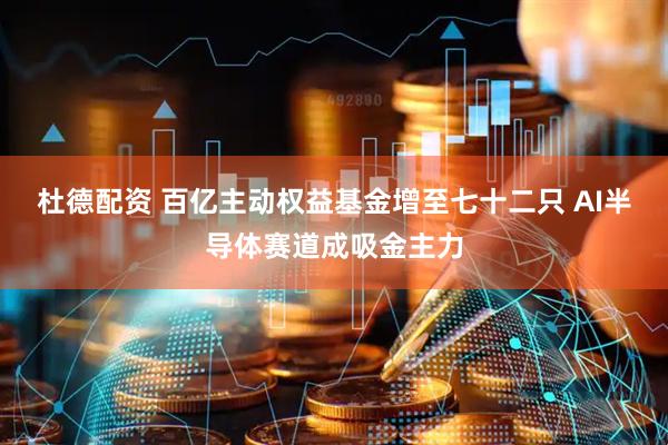 杜德配资 百亿主动权益基金增至七十二只 AI半导体赛道成吸金主力