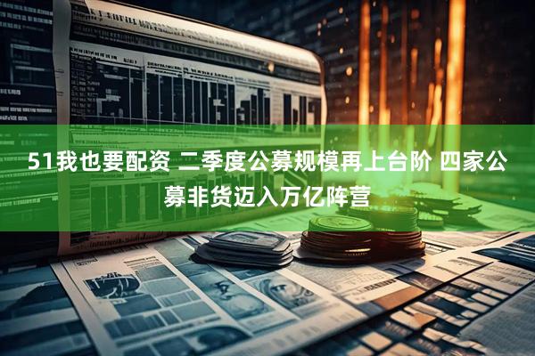 51我也要配资 二季度公募规模再上台阶 四家公募非货迈入万亿阵营