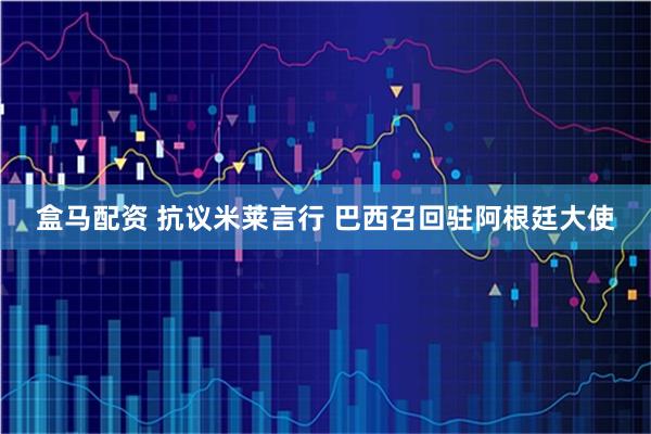 盒马配资 抗议米莱言行 巴西召回驻阿根廷大使