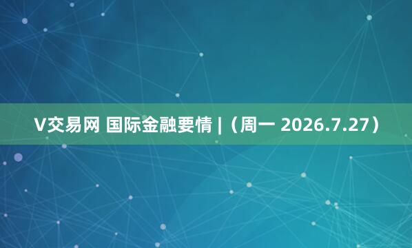 V交易网 国际金融要情 |（周一 2026.7.27）