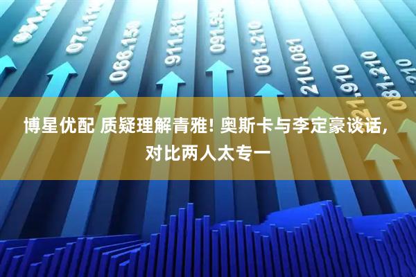 博星优配 质疑理解青雅! 奥斯卡与李定豪谈话, 对比两人太专一