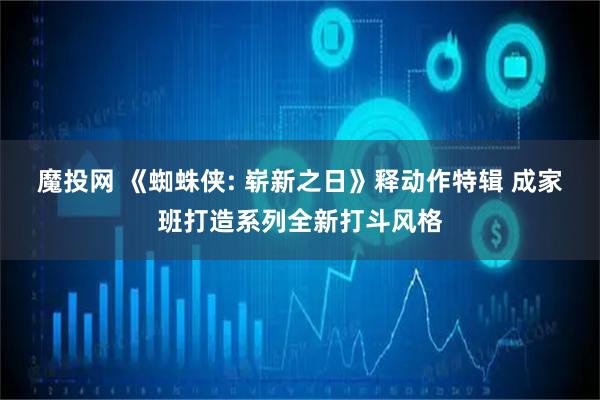 魔投网 《蜘蛛侠: 崭新之日》释动作特辑 成家班打造系列全新打斗风格